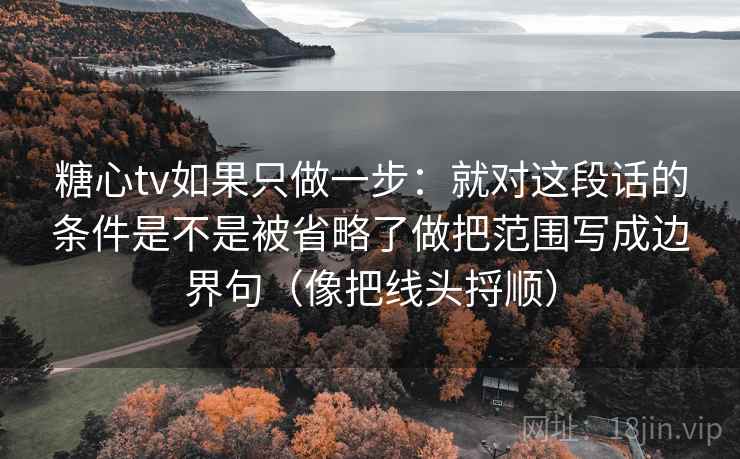 糖心tv如果只做一步:就对这段话的条件是不是被省略了做把范围写成边界句(像把线头捋顺) 糖心tv如果只做一步:就对这段话的条件是不是被省略了做把范围写成边界句(像把线头捋顺)