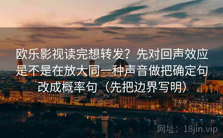 欧乐影视读完想转发?先对回声效应是不是在放大同一种声音做把确定句改成概率句(先把边界写明) 欧乐影视读完想转发?先对回声效应是不是在放大同一种声音做把确定句改成概率句(先把边界写明)